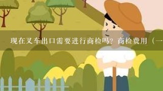 现在叉车出口需要进行商检吗？商检费用（一台合力叉