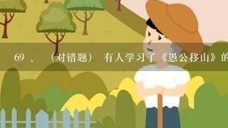 69 、 （对错题） 有人学习了《愚公移山》的故事后，认为真“愚”，为什么移山不用炸药炸，用挖土机挖...