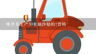 哪里有生产50米抽沙船的?晋特